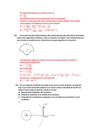 El campo producido por una espira circular es:
𝑩 =
𝝁𝒐∗𝑰
𝟐∗𝑹
Consideramos como 1 el circulo grande y como 2 el pequeño.
Tenemos la sexta parte del anillo, considerando el campo dirigido hacia el papel
como negativo i el dirigido hacia fuera como positivo:
𝑩 =
𝟏
𝟔
∗ (
𝝁𝒐∗𝑰
𝟐∗𝑹𝟏
−
𝝁𝒐∗𝑰
𝟐∗𝑹𝟐
) =
𝝁𝒐∗𝑰
𝟏𝟐
∗ (
𝟏
𝑹𝟏
−
𝟏
𝑹𝟐
)
𝑩 =
𝟒∗𝝅∗𝟏𝟎−𝟕∗𝟖
𝟏𝟐
∗ (
𝟏
𝟎.𝟎𝟔
−
𝟏
𝟎.𝟎𝟒
) = −𝟔. 𝟗𝟖 ∗ 𝟏𝟎−𝟕
𝑻
101. Un circuito cerrado está formado por dos semicírculos de radios 40 y 20 cm conectados
entre sí por segmentos rectilíneos, como se muestra en la figura. Una corriente fluye por
este circuito en sentido horario. Determinar el campo magnético en el punto P.
Considerando negativo el campo entrante en el papel y positivo el saliente:
Para el semicírculo grande:
𝑩𝟏 = −
𝟏
𝟐
∗
𝝁𝒐∗𝑰
𝟐∗𝑹𝟏
Para el pequeño:
𝑩𝟐 = −
𝟏
𝟐
∗
𝝁𝒐∗𝑰
𝟐∗𝑹𝟐
𝑩 = 𝑩𝟏 + 𝑩𝟐 = −
𝟏
𝟐
∗
𝝁𝒐∗𝑰
𝟐
∗ (
𝟏
𝑹𝟏
+
𝟏
𝑹𝟐
) = −
𝟏
𝟒
∗ 𝝁𝒐 ∗ 𝑰 ∗ (
𝟏
𝟎.𝟒
+
𝟏
𝟎.𝟐
) = −
𝟕.𝟓
𝟒
∗ 𝝁𝒐 ∗ 𝑰
Si ponemos I= 3 A obtenemos un resultado de:
𝑩 = − 𝟕. 𝟎𝟕 ∗ 𝟏𝟎−𝟔
𝑻
102. Por un conductor rectilíneo muy largo circula una corriente de 20,0 A. Un electrón
está a 1,0 cm del centro del conductor y se mueve comuna velocidad de 5,0 106
m/s.
Hallar la fuerza sobre el electrón cuando se mueve
a) Directamente alejándose del conductor.
b) Paralelo al conductor en el sentido de la corriente.
c) Perpendicular al conductor y tangente a una circunferencia concéntrica con el
conductor.
a)
 