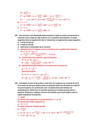 𝑩
⃗⃗ =
𝝁𝒐∗𝟐∗𝑰
𝟒∗𝝅∗𝒓
∗ 𝒋
𝑭
⃗
⃗ = 𝒒 ∗ 𝒗
⃗
⃗ ⨂𝑩
⃗⃗ = 𝒒 ∗ 𝒗 ∗
𝝁𝒐∗𝟐∗𝑰
𝟒∗𝝅∗𝒓
∗ 𝒌
⃗
⃗ ⨂𝒋 = −𝒒 ∗ 𝒗 ∗
𝝁𝒐∗𝟐∗𝑰
𝟒∗𝝅∗𝒓
∗ 𝒊
𝑭
⃗
⃗ = − − 𝟏. 𝟔 ∗ 𝟏𝟎−𝟏𝟗
∗ 𝟓. 𝟎 ∗ 𝟏𝟎𝟔
∗
𝟒∗𝝅∗𝟏𝟎−𝟕∗𝟐𝟎
𝟐∗𝝅∗𝟎.𝟎𝟏
∗ 𝒊 = 𝟑. 𝟐 ∗ 𝟏𝟎−𝟏𝟔
∗ 𝒊
b) 𝒗
⃗
⃗ = 𝒗 ∗ 𝒊
𝑭
⃗
⃗ = 𝒒 ∗ 𝒗
⃗
⃗ ⨂𝑩
⃗⃗ = 𝒒 ∗ 𝒗 ∗
𝝁𝒐∗𝟐∗𝑰
𝟒∗𝝅∗𝒓
∗ 𝒊⨂𝒋 = 𝒒 ∗ 𝒗 ∗
𝝁𝒐∗𝟐∗𝑰
𝟒∗𝝅∗𝒓
∗ 𝒌
⃗
⃗
c) 𝒗
⃗
⃗ = 𝒗 ∗ 𝒋
𝑭
⃗
⃗ = 𝒒 ∗ 𝒗
⃗
⃗ ⨂𝑩
⃗⃗ = 𝒒 ∗ 𝒗 ∗
𝝁𝒐∗𝟐∗𝑰
𝟒∗𝝅∗𝒓
∗ 𝒋⨂𝒋 = 𝟎
103. Una corriente I está distribuida uniformemente en toda la sección transversal de un
conductor recto y largo de radio 1,40 mm. En la superficie del conductor, el campo
magnético tiene la magnitud B=2,46 mT. Determinar la magnitud del campo magnético
a) A 2,10 mm del eje.
b) A 0,60 mm del eje.
c) Determinar la intensidad I de la corriente.
c) Aplicando la ley de Ampére a una circunferencia en la superficie del conductor:
𝑩 ∗ 𝟐 ∗ 𝝅 ∗ 𝑹 = 𝝁𝑶 ∗ 𝑰
𝑰 =
𝑩∗𝟐∗𝝅∗𝑹
𝝁𝑶
=
𝟐.𝟒𝟔∗𝟏𝟎−𝟑∗𝟐∗𝝅∗𝟏.𝟒𝟎∗𝟏𝟎−𝟑
𝟒∗𝝅∗𝟏𝟎−𝟕 = 𝟏𝟕. 𝟐𝟐 𝑨
a) Estamos fuera del conductor, aplicando Ampére:
𝑩 ∗ 𝟐 ∗ 𝝅 ∗ 𝑹 = 𝝁𝑶 ∗ 𝑰
𝑩 =
𝝁𝑶∗𝑰
𝟐∗𝝅∗𝒓
=
𝟒∗𝝅∗𝟏𝟎−𝟕∗𝟏𝟕.𝟐𝟐
𝟐∗𝝅∗𝟐.𝟏∗𝟏𝟎−𝟑 = 𝟏. 𝟔𝟒 ∗ 𝟏𝟎−𝟑
𝑻
b) Estamos dentro del conductor, la corriente interior al punto es:
𝑰
𝑹𝟐 =
𝑰𝒄
𝒓𝟐 ; 𝑰𝒄 =
𝒓𝟐
𝑹𝟐 ∗ 𝑰
Aplicando Ampére:
𝑩 ∗ 𝟐 ∗ 𝝅 ∗ 𝒓 = 𝝁𝑶 ∗ 𝑰𝒄 = 𝝁𝑶 ∗
𝒓𝟐
𝑹𝟐 ∗ 𝑰
𝑩 =
𝝁𝑶
𝟐∗𝝅
∗
𝒓
𝑹𝟐 ∗ 𝑰 =
𝟒∗𝝅∗𝟏𝟎−𝟕
𝟐∗𝝅
∗
𝟎.𝟔∗𝟏𝟎−𝟑
(𝟏.𝟒𝟎∗𝟏𝟎−𝟑)𝟐 ∗ 𝟏𝟕. 𝟐𝟐 = 𝟏. 𝟎𝟓 ∗ 𝟏𝟎−𝟑
𝑻
104. Una bobina circular de 50 vueltas y radio 10,0 cm transporta una corriente de 4,0 A.
En el centro de esta gran bobina existe una pequeña bobina de 20 vueltas de radio 0,5
cm que transporta una corriente de 1,0 A. Los planos de las dos bobinas son
perpendiculares. Determinar el momento ejercido por la bobina grande sobre la
pequeña. (Despreciar cualquier variación de B debida a que la gran bobina cubre la
región ocupada por la pequeña).
𝝉
⃗ = 𝝁
⃗
⃗ ⨂𝑩
⃗⃗
Con que las dos magnitudes son perpendiculares: 𝝉 = 𝝁 ∗ 𝑩.
El momento de la bobina pequeña es:
𝝁 = 𝑵 ∗ 𝑰 ∗ 𝑨
El campo creado por la bobina grande:
𝑩 =
𝑵′∗𝝁𝒐∗𝑰′
𝟐∗𝑹
𝝉 = 𝝁 ∗ 𝑩 = 𝑵 ∗ 𝑰 ∗ 𝑨 ∗
𝑵′∗𝝁𝒐∗𝑰′
𝟐∗𝑹
= 𝟐𝟎 ∗ 𝟏 ∗ 𝝅 ∗ (𝟎. 𝟓 ∗ 𝟏𝟎−𝟐
)
𝟐
∗
𝟓𝟎∗𝟒∗𝝅∗𝟏𝟎−𝟕∗𝟒
𝟐∗𝟎.𝟏
𝝉 = 𝟏. 𝟗𝟕 ∗ 𝟏𝟎−𝟔
𝑵 ∗ 𝒎
 