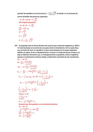 posición de equilibrio con la frecuencia 𝒇 = (
𝟏
𝟐 𝝅
) √
𝝁 𝑩
𝑰
, en donde I es el momento de
inercia alrededor del punto de suspensión.
−𝝁 ∗ 𝑩 ∗ 𝒔𝒆𝒏 𝜽 = 𝑰 ∗
𝒅𝟐𝜽
𝒅𝒕𝟐
Para ángulos pequeños:
−𝝁 ∗ 𝑩 ∗ 𝜽 = 𝑰 ∗
𝒅𝟐𝜽
𝒅𝒕𝟐
𝒅𝟐𝜽
𝒅𝒕𝟐 =
𝝁∗𝑩
𝑰
∗ 𝜽
𝝎𝟐
=
𝝁∗𝑩
𝑰
𝝎 = √
𝝁∗𝑩
𝑰
𝒇 =
𝟏
𝑻
=
𝟏
𝟐∗𝝅
∗ √
𝝁∗𝑩
𝑰
107. Un pequeño imán en forma de barra de masa 0,1 kg y momento magnético μ= 0,04 A
m2
está localizado en el centro de una espira de 0,2 m de diámetro. Por la espira fluye
una corriente de 5,0 A. En equilibrio, la barra está alineada con el campo magnético
debido a la espira. Se da un desplazamiento a la barra a lo largo del eje de la espira y se
deja en libertad. Demostrar que, si el desplazamiento es pequeño, la barra magnética
ejecuta un movimiento armónico simple; y determinar el período de este movimiento.
𝑬𝒑 = −𝝁 ∗ 𝑩
𝑩 =
𝝁𝒐
𝟒∗𝝅
∗
𝟐∗𝝅∗𝑵∗𝑹𝟐∗𝑰
(𝒙𝟐+𝑹𝟐)
𝟑
𝟐
𝑬𝒑 = −𝝁 ∗
𝝁𝒐
𝟒∗𝝅
∗
𝟐∗𝝅∗𝑵∗𝑹𝟐∗𝑰
(𝒙𝟐+𝑹𝟐)
𝟑
𝟐
𝑭𝒙 = −
𝒅𝑼
𝒅𝒙
= −
𝝁∗𝝁𝒐∗𝑵∗𝑹𝟐∗𝑰
𝟐
∗
𝒅
𝒅𝒙
(
𝟏
(𝒙𝟐+𝑹𝟐)
𝟑
𝟐
)
𝑭𝒙 = −
𝟑
𝟐
∗ 𝝁 ∗ 𝝁𝒐 ∗ 𝑵 ∗ 𝑹𝟐
∗ 𝑰 ∗ (
𝟏
(𝒙𝟐+𝑹𝟐)
𝟓
𝟐
) ∗ 𝒙
𝑭𝒙 = −
𝟑
𝟐
∗
𝝁∗𝝁𝒐∗𝑵∗𝑹𝟐∗𝑰
𝑹𝟓 ∗ (
𝟏
(𝟏+
𝒙𝟐
𝑹𝟐)
𝟓
𝟐
) ∗ 𝒙
(
𝟏
(𝟏+
𝒙𝟐
𝑹𝟐)
𝟓
𝟐
) = 𝟏 −
𝟓
𝟐
∗
𝒙𝟐
𝑹𝟐 + ⋯
𝑷𝒂𝒓𝒂 𝒙 ≪ 𝑹:
𝟏
(𝟏+
𝒙𝟐
𝑹𝟐)
𝟓
𝟐
≈ 𝟏
𝑭𝒙 = −
𝟑
𝟐
∗
𝝁∗𝝁𝒐∗𝑵∗𝑰
𝑹𝟑 ∗ 𝒙
Ecuación que corresponde a un movimiento armónico.
𝑭𝒙 = 𝒎 ∗ 𝒂
−
𝟑
𝟐
∗
𝝁∗𝝁𝒐∗𝑵∗𝑰
𝑹𝟑 ∗ 𝒙 = 𝒎 ∗
𝒅𝟐𝒙
𝒅𝒕𝟐
𝒅𝟐𝒙
𝒅𝒕𝟐 =
𝟑
𝟐
∗
𝝁∗𝝁𝒐∗𝑵∗𝑰
𝑹𝟑∗𝒎
∗ 𝒙
𝝎𝟐
=
𝟑
𝟐
∗
𝝁∗𝝁𝒐∗𝑵∗𝑰
𝑹𝟑∗𝒎
 