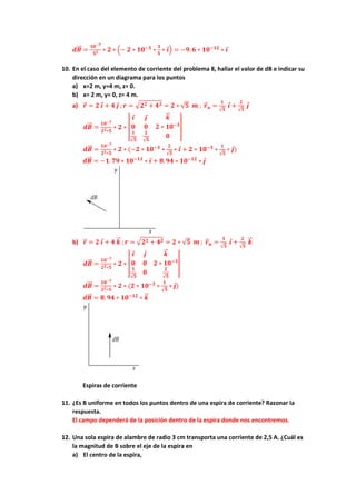 𝒅𝑩
⃗⃗ =
𝟏𝟎−𝟕
𝟓𝟐 ∗ 𝟐 ∗ (− 𝟐 ∗ 𝟏𝟎−𝟑
∗
𝟑
𝟓
∗ 𝒊) = −𝟗. 𝟔 ∗ 𝟏𝟎−𝟏𝟐
∗ 𝒊
10. En el caso del elemento de corriente del problema 8, hallar el valor de dB e indicar su
dirección en un diagrama para los puntos
a) x=2 m, y=4 m, z= 0.
b) x= 2 m, y= 0, z= 4 m.
a) 𝒓
⃗ = 𝟐 𝒊 + 𝟒 𝒋 ; 𝒓 = √𝟐𝟐 + 𝟒𝟐 = 𝟐 ∗ √𝟓 𝒎 ; 𝒓
⃗ 𝒖 =
𝟏
√𝟓
𝒊 +
𝟐
√𝟓
𝒋
𝒅𝑩
⃗⃗ =
𝟏𝟎−𝟕
𝟐𝟐∗𝟓
∗ 𝟐 ∗ |
𝒊 𝒋 𝒌
⃗
⃗
𝟎 𝟎 𝟐 ∗ 𝟏𝟎−𝟑
𝟏
√𝟓
𝟐
√𝟓
𝟎
|
𝒅𝑩
⃗⃗ =
𝟏𝟎−𝟕
𝟐𝟐∗𝟓
∗ 𝟐 ∗ (−𝟐 ∗ 𝟏𝟎−𝟑
∗
𝟐
√𝟓
∗ 𝒊 + 𝟐 ∗ 𝟏𝟎−𝟑
∗
𝟏
√𝟓
∗ 𝒋)
𝒅𝑩
⃗⃗ = −𝟏. 𝟕𝟗 ∗ 𝟏𝟎−𝟏𝟏
∗ 𝒊 + 𝟖. 𝟗𝟒 ∗ 𝟏𝟎−𝟏𝟐
∗ 𝒋
b) 𝒓
⃗ = 𝟐 𝒊 + 𝟒 𝒌
⃗
⃗ ; 𝒓 = √𝟐𝟐 + 𝟒𝟐 = 𝟐 ∗ √𝟓 𝒎 ; 𝒓
⃗ 𝒖 =
𝟏
√𝟓
𝒊 +
𝟐
√𝟓
𝒌
⃗
⃗
𝒅𝑩
⃗⃗ =
𝟏𝟎−𝟕
𝟐𝟐∗𝟓
∗ 𝟐 ∗ |
𝒊 𝒋 𝒌
⃗
⃗
𝟎 𝟎 𝟐 ∗ 𝟏𝟎−𝟑
𝟏
√𝟓
𝟎
𝟐
√𝟓
|
𝒅𝑩
⃗⃗ =
𝟏𝟎−𝟕
𝟐𝟐∗𝟓
∗ 𝟐 ∗ (𝟐 ∗ 𝟏𝟎−𝟑
∗
𝟏
√𝟓
∗ 𝒋)
𝒅𝑩
⃗⃗ = 𝟖. 𝟗𝟒 ∗ 𝟏𝟎−𝟏𝟐
∗ 𝒌
⃗
⃗
Espiras de corriente
11. ¿Es B uniforme en todos los puntos dentro de una espira de corriente? Razonar la
respuesta.
El campo dependerá de la posición dentro de la espira donde nos encontremos.
12. Una sola espira de alambre de radio 3 cm transporta una corriente de 2,5 A. ¿Cuál es
la magnitud de B sobre el eje de la espira en
a) El centro de la espira,
 