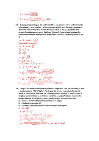 𝑻 = 𝟐 ∗ 𝝅 ∗ √
𝟐∗𝑹𝟑∗𝒎
𝟑∗𝝁∗𝝁𝒐∗𝑵∗𝑰
𝑻 = 𝟐 ∗ 𝝅 ∗ √ 𝟐∗𝟎.𝟏𝟑∗𝟎.𝟏
𝟑∗𝟎.𝟎𝟒∗𝟒∗𝝅∗𝟏𝟎−𝟕∗𝟏∗𝟓
= 𝟏𝟎𝟐 𝒔
108. Supongamos que la aguja del problema 106 es una barra de hierro uniformemente
imantada de 8 cm de longitud y un área transversal de 3 mm2
. Consideremos que el
momento dipolar magnético de cada átomo de hierro es 2,2 μB y que todos ellos
poseen alineados sus momentos dipolares. Calcular la frecuencia de las pequeñas
oscilaciones alrededor de la posición de equilibrio cuando el campo magnético es 0,5
G.
−𝝁 ∗ 𝑩 ∗ 𝒔𝒆𝒏 𝜽 = 𝑰 ∗
𝒅𝟐𝜽
𝒅𝒕𝟐
Para ángulos pequeños:
−𝝁 ∗ 𝑩 ∗ 𝜽 = 𝑰 ∗
𝒅𝟐𝜽
𝒅𝒕𝟐
𝒅𝟐𝜽
𝒅𝒕𝟐 =
𝝁∗𝑩
𝑰
∗ 𝜽
𝝎𝟐
=
𝝁∗𝑩
𝑰
𝒇 =
𝟏
𝟐∗𝝅
∗ √
𝝁∗𝑩
𝑰
𝝁 = 𝟐, 𝟐 ∗ 𝝁𝑩 ∗ 𝑵
𝑰 =
𝟏
𝟏𝟐
∗ 𝒎 ∗ 𝑳𝟐
=
𝟏
𝟏𝟐
∗ 𝝆 ∗ 𝑽 ∗ 𝑳𝟐
𝑵
𝑵𝑨
=
𝒎
𝑴
=
𝝆∗𝑽
𝑴
; 𝑵 = 𝑵𝑨 ∗
𝝆∗𝑽
𝑴
𝒇 =
𝟏
𝟐∗𝝅
∗ √
𝟐,𝟐∗𝝁𝑩∗𝑵 ∗𝑩
𝑰
=
𝟏
𝟐∗𝝅
∗ √
𝟐,𝟐∗𝝁𝑩∗𝑵𝑨∗
𝝆∗𝑽
𝑴
∗𝑩
𝟏
𝟏𝟐
∗𝝆∗𝑽∗𝑳𝟐
𝒇 =
𝟏
𝟐∗𝝅
∗ √
𝟐𝟔.𝟒∗𝝁𝑩∗𝑵𝑨∗𝑩
𝑳𝟐∗𝑴
=
𝟏
𝝅∗𝑳
∗ √
𝟔.𝟔∗𝝁𝑩∗𝑵𝑨∗𝑩
𝑴
𝒇 =
𝟏
𝝅∗𝟎.𝟎𝟖
∗ √
𝟔.𝟔∗𝟗.𝟐𝟕∗𝟏𝟎−𝟐𝟒∗𝟔.𝟎𝟐∗𝟏𝟎𝟐𝟑∗𝟎.𝟓∗𝟏𝟎−𝟒
𝟓𝟓.𝟖𝟓∗𝟏𝟎−𝟑 = 𝟎. 𝟕𝟐𝟑 𝑯𝒛
109. La aguja de una brújula magnética posee una longitud de 3 cm, un radio de 0,85 mm
y una densidad de 7,96 103
kg/m3
. Puede girar libremente en un plano horizontal,
donde el componente horizontal del campo magnético terrestre es 0,6 G. Cuando se
desplaza ligeramente de su posición de equilibrio, la aguja efectúa un movimiento
armónico simple alrededor de su punto medio comuna frecuencia de 1,4 Hz.
a) ¿Cuál es el momento dipolar magnético de la aguja?
b) ¿Cuál es la imantación M?
c) ¿Cuál es la corriente amperiana en la superficie de la aguja?
a) 𝝎𝟐
=
𝝁∗𝑩
𝑰
𝟒 ∗ 𝝅𝟐
∗ 𝒇 =
𝝁∗𝑩
𝑰
𝝁 =
𝟒∗𝝅𝟐∗𝒇∗𝑰
𝑩
=
𝟒∗𝝅𝟐∗𝒇∗
𝟏
𝟏𝟐
∗𝒎∗𝑳𝟐
𝑩
=
𝝅𝟐∗𝒇∗𝝆∗𝑽∗𝑳𝟐
𝟑∗𝑩
𝝁 =
𝝅𝟐∗𝒇∗𝝆∗𝝅∗𝒓𝟐∗𝑳∗𝑳𝟐
𝟑∗𝑩
=
𝝅𝟑∗𝒇∗𝝆∗𝒓𝟐∗𝑳𝟑
𝟑∗𝑩
𝝁 =
𝝅𝟑∗𝟏.𝟒∗𝟕.𝟗𝟔∗𝟏𝟎𝟑∗(𝟎.𝟖𝟓∗𝟏𝟎−𝟑)𝟐∗𝟎.𝟎𝟑𝟑
𝟑∗𝟎.𝟔∗𝟏𝟎−𝟒 = 𝟓. 𝟐𝟒 ∗ 𝟏𝟎−𝟐
𝑨 ∗ 𝒎𝟐
 
