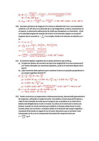 b) 𝑴 =
𝝁
𝑽
=
𝝅𝟑∗𝒇∗𝝆∗𝒓𝟐∗𝑳𝟑
𝟑∗𝑩
𝝅∗𝒓𝟐∗𝑳
=
𝝅𝟐∗𝒇∗𝝆∗𝑳𝟐
𝟑∗𝑩
=
𝝅𝟐∗𝟏.𝟒∗𝟕.𝟗𝟔∗𝟏𝟎𝟑∗(𝟎.𝟖𝟓∗𝟏𝟎−𝟑)
𝟐
∗𝟎.𝟎𝟑𝟐
𝟑∗𝟎.𝟔∗𝟏𝟎−𝟒
𝑴 = 𝟕. 𝟕𝟎 ∗ 𝟏𝟎𝟓
𝑨/𝒎
c) 𝑰𝑨𝒎𝒑 = 𝑴 ∗ 𝑳 =
𝝅𝟐∗𝒇∗𝝆∗𝑳𝟐
𝟑∗𝑩
∗ 𝑳 =
𝝅𝟐∗𝒇∗𝝆∗𝑳𝟑
𝟑∗𝑩
= 𝟕. 𝟕𝟎 ∗ 𝟏𝟎𝟓
∗ 𝟎. 𝟎𝟑 = 𝟐. 𝟑𝟏 ∗ 𝟏𝟎𝟒
𝑨
110. Una barra de hierro de longitud 1,4 m tiene un diámetro de 2 cm y una imantación
uniforme 1,72 106
A/m en la dirección de su eje longitudinal. La barra, estacionaria en
el espacio, se desimanta súbitamente de modo que desaparece su imantación. ¿Cuál
es la velocidad angular de rotación de la barra si el momento angular se conserva?
(suponer que la ecuación 𝝁 =
𝒒
𝟐 𝒎
𝑳 se cumple, siendo m la masa de un electrón y q =-
e).
𝑳 = 𝑰 ∗ 𝝎 ; 𝝎 =
𝑳
𝑰
𝝁 =
𝒒
𝟐∗ 𝒎
𝑳 ; 𝑳 =
𝝁∗𝟐∗𝒎
𝒒
=
𝑴∗𝑽∗𝟐∗𝒎𝒆
𝒆
=
𝑴∗𝝅∗𝒓𝟐∗𝑳∗𝟐∗𝒎𝒆
𝒆
𝝎 =
𝑳
𝑰
=
𝑴∗𝝅∗𝒓𝟐∗𝑳∗𝟐∗𝒎𝒆
𝒆
𝟏
𝟐
∗𝝆∗𝑽∗𝒓𝟐
=
𝑴∗𝝅∗𝒓𝟐∗𝑳∗𝟐∗𝒎𝒆
𝒆
𝟏
𝟐
∗𝝆∗𝝅∗𝒓𝟐∗𝑳∗𝒓𝟐
𝝎 =
𝟒∗𝑴∗𝒎𝒆
𝒆∗𝝆∗𝒓𝟐 =
𝟒∗𝟏.𝟕𝟐∗𝟏𝟎𝟔∗𝟗.𝟏𝟏∗𝟏𝟎−𝟑𝟏
𝟏.𝟔∗𝟏𝟎−𝟗∗𝟕.𝟗𝟔∗𝟏𝟎𝟑∗𝟎.𝟎𝟏𝟐 = 𝟒. 𝟗𝟐 ∗ 𝟏𝟎−𝟓
𝒓𝒂𝒅/𝒔
111. El momento dipolar magnético de un átomo de hierro vale 2,219 μB.
a) Si todos los átomos de una barra de hierro de longitud 20 cm y área transversal 2
cm2
tienen alineados sus momentos dipolares, ¿Cuál es el momento dipolar de la
barra?
b) ¿Qué momento debe aplicarse para mantener la barra en posición perpendicular a
un campo magnético de 0,25 T?
a)
𝑵
𝑵𝑨
=
𝒎
𝑴
=
𝝆∗𝑽
𝑴
; 𝑵 = 𝑵𝑨 ∗
𝝆∗𝑽
𝑴
𝝁 = 𝟐. 𝟐𝟏𝟗 ∗ 𝑵 ∗ 𝝁𝑩 = 𝟐. 𝟐𝟏𝟗 ∗ 𝑵𝑨 ∗
𝝆∗𝑽
𝑴
∗ 𝝁𝑩 = 𝟐. 𝟐𝟏𝟗 ∗ 𝑵𝑨 ∗
𝝆∗𝒍∗𝑨
𝑴
∗ 𝝁𝑩
𝝁 = 𝟐. 𝟐𝟏𝟗 ∗ 𝑵𝑨 ∗
𝝆∗𝒍∗𝑨
𝑴
∗ 𝝁𝑩
𝝁 = 𝟐. 𝟐𝟏𝟗 ∗ 𝟔. 𝟎𝟐 ∗ 𝟏𝟎𝟐𝟑
∗
𝟕.𝟗𝟔∗𝟏𝟎𝟑∗𝟎.𝟐∗𝟐∗𝟏𝟎−𝟒
𝟓𝟓.𝟖𝟓∗𝟏𝟎−𝟑 ∗ 𝟗. 𝟐𝟕 ∗ 𝟏𝟎−𝟐𝟒
= 𝟕𝟎. 𝟔 𝑨 ∗ 𝒎𝟐
b) 𝝉 = 𝝁 ∗ 𝑩 ∗ 𝒔𝒆𝒏 𝜽 = 𝝁 ∗ 𝑩 ∗ 𝒔𝒆𝒏 𝟗𝟎 = 𝝁 ∗ 𝑩
𝝉 = 𝟕𝟎. 𝟔 ∗ 𝟎. 𝟐𝟓 = 𝟏𝟕. 𝟕 𝑵 ∗ 𝒎
112. Puede construirse un amperímetro relativamente barato, denominado galvanómetro
de tangentes, utilizando el campo terrestre. Una bobina circular plana de N espiras y
radio R está orientada de modo que el campo Bc que se produce en el centro de la
bobina está dirigido hacia el este o el oeste. Se coloca en el centro de la misma una
brújula. Cuando no circula corriente por la bobina, la brújula señala hacia le norte.
Cuando existe una corriente I, la brújula señala en la dirección del campo magnético
resultante B formando un ángulo ϴ con el norte. Demostrar que la corriente I está
relacionada con ϴ y con el componente horizontal del campo terrestre por
𝑰 =
𝟐 𝑹 𝑩𝒕
𝝁𝒐 𝑵
𝒕𝒈 𝜽
 