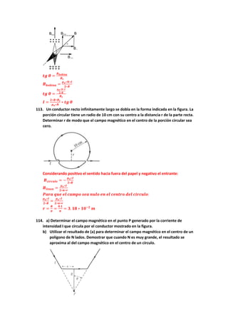 𝒕𝒈 𝜽 =
𝑩𝒃𝒐𝒃𝒊𝒏𝒂
𝑩𝒕
𝑩𝒃𝒐𝒃𝒊𝒏𝒂 =
𝝁𝒐∗𝑵∗𝑰
𝟐∗𝑹
𝒕𝒈 𝜽 =
𝝁𝒐∗𝑵∗𝑰
𝟐∗𝑹
𝑩𝒕
𝑰 =
𝟐∗𝑹∗𝑩𝒕
𝝁𝒐∗𝑵
∗ 𝒕𝒈 𝜽
113. Un conductor recto infinitamente largo se dobla en la forma indicada en la figura. La
porción circular tiene un radio de 10 cm con su centro a la distancia r de la parte recta.
Determinar r de modo que el campo magnético en el centro de la porción circular sea
cero.
Considerando positivo el sentido hacia fuera del papel y negativo el entrante:
𝑩𝒄𝒊𝒓𝒄𝒖𝒍𝒐 = −
𝝁𝒐∗𝑰
𝟐∗𝑹
𝑩𝒍𝒊𝒏𝒆𝒂 =
𝝁𝒐∗𝑰
𝟐∗𝝅∗𝒓
𝑷𝒂𝒓𝒂 𝒒𝒖𝒆 𝒆𝒍 𝒄𝒂𝒎𝒑𝒐 𝒔𝒆𝒂 𝒏𝒖𝒍𝒐 𝒆𝒏 𝒆𝒍 𝒄𝒆𝒏𝒕𝒓𝒐 𝒅𝒆𝒍 𝒄𝒊𝒓𝒄𝒖𝒍𝒐:
𝝁𝒐∗𝑰
𝟐∗𝑹
=
𝝁𝒐∗𝑰
𝟐∗𝝅∗𝒓
𝒓 =
𝑹
𝝅
=
𝟎.𝟏
𝝅
= 𝟑. 𝟏𝟖 ∗ 𝟏𝟎−𝟐
𝒎
114. a) Determinar el campo magnético en el punto P generado por la corriente de
intensidad I que circula por el conductor mostrado en la figura.
b) Utilizar el resultado de (a) para determinar el campo magnético en el centro de un
polígono de N lados. Demostrar que cuando N es muy grande, el resultado se
aproxima al del campo magnético en el centro de un círculo.
 