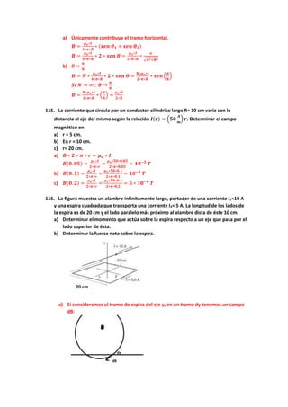 a) Únicamente contribuye el tramo horizontal.
𝑩 =
𝝁𝒐∗𝑰
𝟒∗𝝅∗𝑹
∗ (𝒔𝒆𝒏 𝜽𝟏 + 𝒔𝒆𝒏 𝜽𝟐)
𝑩 =
𝝁𝒐∗𝑰
𝟒∗𝝅∗𝑹
∗ 𝟐 ∗ 𝒔𝒆𝒏 𝜽 =
𝝁𝒐∗𝑰
𝟐∗𝝅∗𝑹
∗
𝒂
√𝒂𝟐+𝑹𝟐
b) 𝜽 =
𝝅
𝑵
𝑩 = 𝑵 ∗
𝝁𝒐∗𝑰
𝟒∗𝝅∗𝑹
∗ 𝟐 ∗ 𝒔𝒆𝒏 𝜽 =
𝑵∗𝝁𝒐∗𝑰
𝟐∗𝝅∗𝑹
∗ 𝒔𝒆𝒏 (
𝝅
𝑵
)
𝑺𝒊 𝑵 → ∞ ; 𝜽 →
𝝅
𝑵
𝑩 =
𝑵∗𝝁𝒐∗𝑰
𝟐∗𝝅∗𝑹
∗ (
𝝅
𝑵
) =
𝝁𝒐∗𝑰
𝟐∗𝑹
115. La corriente que circula por un conductor cilíndrico largo R= 10 cm varía con la
distancia al eje del mismo según la relación 𝑰(𝒓) = (𝟓𝟎
𝑨
𝒎
) 𝒓. Determinar el campo
magnético en
a) r = 5 cm.
b) En r = 10 cm.
c) r= 20 cm.
a) 𝑩 ∗ 𝟐 ∗ 𝝅 ∗ 𝒓 = 𝝁𝒐 ∗ 𝑰
𝑩(𝟎. 𝟎𝟓) =
𝝁𝒐∗𝑰
𝟐∗𝝅∗𝒓
=
𝝁𝒐∗𝟓𝟎∗𝟎.𝟎𝟓
𝟐∗𝝅∗𝟎.𝟎𝟓
= 𝟏𝟎−𝟓
𝑻
b) 𝑩(𝟎. 𝟏) =
𝝁𝒐∗𝑰
𝟐∗𝝅∗𝒓
=
𝝁𝒐∗𝟓𝟎∗𝟎.𝟏
𝟐∗𝝅∗𝟎.𝟏
= 𝟏𝟎−𝟓
𝑻
c) 𝑩(𝟎. 𝟐) =
𝝁𝒐∗𝑰
𝟐∗𝝅∗𝒓
=
𝝁𝒐∗𝟓𝟎∗𝟎.𝟏
𝟐∗𝝅∗𝟎.𝟐
= 𝟓 ∗ 𝟏𝟎−𝟔
𝑻
116. La figura muestra un alambre infinitamente largo, portador de una corriente I1=10 A
y una espira cuadrada que transporta una corriente I2= 5 A. La longitud de los lados de
la espira es de 20 cm y el lado paralelo más próximo al alambre dista de éste 10 cm.
a) Determinar el momento que actúa sobre la espira respecto a un eje que pasa por el
lado superior de ésta.
b) Determinar la fuerza neta sobre la espira.
a) Si consideramos ul tramo de espira del eje y, en un tramo dy tenemos un campo
dB:
 