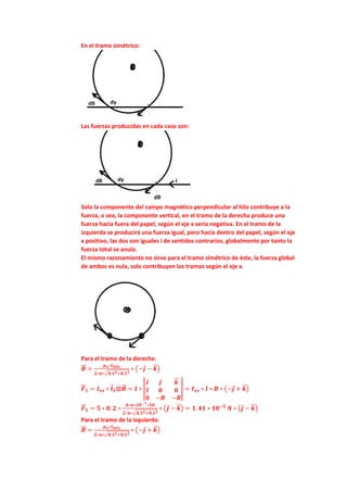 En el tramo simétrico:
Las fuerzas producidas en cada caso son:
Solo la componente del campo magnético perpendicular al hilo contribuye a la
fuerza, o sea, la componente vertical, en el tramo de la derecha produce una
fuerza hacia fuera del papel, según el eje x seria negativa. En el tramo de la
izquierda se producirá una fuerza igual, pero hacia dentro del papel, según el eje
x positivo, las dos son iguales i de sentidos contrarios, globalmente por tanto la
fuerza total se anula.
El mismo razonamiento no sirve para el tramo simétrico de éste, la fuerza global
de ambos es nula, solo contribuyen los tramos según el eje x.
Para el tramo de la derecha:
𝑩
⃗⃗ =
𝝁𝒐∗𝑰𝒉𝒊𝒍𝒐
𝟐∗𝝅∗√𝟎.𝟏𝟐+𝟎.𝟏𝟐
∗ (−𝒋 − 𝒌
⃗
⃗ )
𝑭
⃗
⃗ 𝟏 = 𝑰𝒆𝒔 ∗ 𝒍𝟏⨂𝑩
⃗⃗ = 𝑰 ∗ |
𝒊 𝒋 𝒌
⃗
⃗
𝒍 𝟎 𝟎
𝟎 −𝑩 −𝑩
| = 𝑰𝒆𝒔 ∗ 𝒍 ∗ 𝑩 ∗ (−𝒋 + 𝒌
⃗
⃗ )
𝑭
⃗
⃗ 𝟏 = 𝟓 ∗ 𝟎. 𝟐 ∗
𝟒∗𝝅∗𝟏𝟎−𝟕∗𝟏𝟎
𝟐∗𝝅∗√𝟎.𝟏𝟐+𝟎.𝟏𝟐
∗ (𝒋 − 𝒌
⃗
⃗ ) = 𝟏. 𝟒𝟏 ∗ 𝟏𝟎−𝟓
𝑵 ∗ (𝒋 − 𝒌
⃗
⃗ )
Para el tramo de la izquierda:
𝑩
⃗⃗ =
𝝁𝒐∗𝑰𝒉𝒊𝒍𝒐
𝟐∗𝝅∗√𝟎.𝟏𝟐+𝟎.𝟏𝟐
∗ (−𝒋 + 𝒌
⃗
⃗ )
 