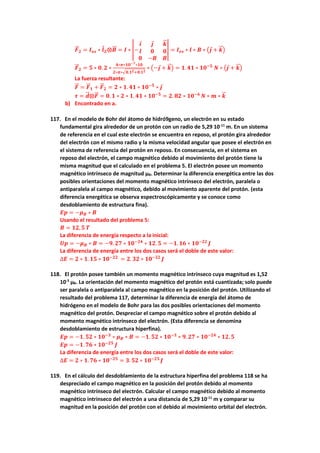 𝑭
⃗
⃗ 𝟐 = 𝑰𝒆𝒔 ∗ 𝒍𝟐⨂𝑩
⃗⃗ = 𝑰 ∗ |−
𝒊 𝒋 𝒌
⃗
⃗
𝒍 𝟎 𝟎
𝟎 −𝑩 𝑩
| = 𝑰𝒆𝒔 ∗ 𝒍 ∗ 𝑩 ∗ (𝒋 + 𝒌
⃗
⃗ )
𝑭
⃗
⃗ 𝟐 = 𝟓 ∗ 𝟎. 𝟐 ∗
𝟒∗𝝅∗𝟏𝟎−𝟕∗𝟏𝟎
𝟐∗𝝅∗√𝟎.𝟏𝟐+𝟎.𝟏𝟐
∗ (−𝒋 + 𝒌
⃗
⃗ ) = 𝟏. 𝟒𝟏 ∗ 𝟏𝟎−𝟓
𝑵 ∗ (𝒋 + 𝒌
⃗
⃗ )
La fuerza resultante:
𝑭
⃗
⃗ = 𝑭
⃗
⃗ 𝟏 + 𝑭
⃗
⃗ 𝟐 = 𝟐 ∗ 𝟏. 𝟒𝟏 ∗ 𝟏𝟎−𝟓
∗ 𝒋
𝝉 = 𝒅
⃗⃗ ⨂𝑭
⃗
⃗ = 𝟎. 𝟏 ∗ 𝟐 ∗ 𝟏. 𝟒𝟏 ∗ 𝟏𝟎−𝟓
= 𝟐. 𝟖𝟐 ∗ 𝟏𝟎−𝟔
𝑵 ∗ 𝒎 ∗ 𝒌
⃗
⃗
b) Encontrado en a.
117. En el modelo de Bohr del átomo de hidró9geno, un electrón en su estado
fundamental gira alrededor de un protón con un radio de 5,29 10-11
m. En un sistema
de referencia en el cual este electrón se encuentra en reposo, el protón gira alrededor
del electrón con el mismo radio y la misma velocidad angular que posee el electrón en
el sistema de referencia del protón en reposo. En consecuencia, en el sistema en
reposo del electrón, el campo magnético debido al movimiento del protón tiene la
misma magnitud que el calculado en el problema 5. El electrón posee un momento
magnético intrínseco de magnitud μB. Determinar la diferencia energética entre las dos
posibles orientaciones del momento magnético intrínseco del electrón, paralela o
antiparalela al campo magnético, debido al movimiento aparente del protón. (esta
diferencia energética se observa espectroscópicamente y se conoce como
desdoblamiento de estructura fina).
𝑬𝒑 = −𝝁𝑩 ∗ 𝑩
Usando el resultado del problema 5:
𝑩 = 𝟏𝟐, 𝟓 𝑻
La diferencia de energía respecto a la inicial:
𝑼𝒑 = −𝝁𝑩 ∗ 𝑩 = −𝟗. 𝟐𝟕 ∗ 𝟏𝟎−𝟐𝟒
∗ 𝟏𝟐. 𝟓 = −𝟏. 𝟏𝟔 ∗ 𝟏𝟎−𝟐𝟐
𝑱
La diferencia de energía entre los dos casos será el doble de este valor:
∆𝑬 = 𝟐 ∗ 𝟏. 𝟏𝟓 ∗ 𝟏𝟎−𝟐𝟐
= 𝟐. 𝟑𝟐 ∗ 𝟏𝟎−𝟐𝟐
𝑱
118. El protón posee también un momento magnético intrínseco cuya magnitud es 1,52
10-3
μB. La orientación del momento magnético del protón está cuantizada; solo puede
ser paralela o antiparalela al campo magnético en la posición del protón. Utilizando el
resultado del problema 117, determinar la diferencia de energía del átomo de
hidrógeno en el modelo de Bohr para las dos posibles orientaciones del momento
magnético del protón. Despreciar el campo magnético sobre el protón debido al
momento magnético intrínseco del electrón. (Esta diferencia se denomina
desdoblamiento de estructura hiperfina).
𝑬𝒑 = −𝟏. 𝟓𝟐 ∗ 𝟏𝟎−𝟑
∗ 𝝁𝑩 ∗ 𝑩 = −𝟏. 𝟓𝟐 ∗ 𝟏𝟎−𝟑
∗ 𝟗. 𝟐𝟕 ∗ 𝟏𝟎−𝟐𝟒
∗ 𝟏𝟐. 𝟓
𝑬𝒑 = −𝟏. 𝟕𝟔 ∗ 𝟏𝟎−𝟐𝟓
𝑱
La diferencia de energía entre los dos casos será el doble de este valor:
∆𝑬 = 𝟐 ∗ 𝟏. 𝟕𝟔 ∗ 𝟏𝟎−𝟐𝟓
= 𝟑. 𝟓𝟐 ∗ 𝟏𝟎−𝟐𝟓
𝑱
119. En el cálculo del desdoblamiento de la estructura hiperfina del problema 118 se ha
despreciado el campo magnético en la posición del protón debido al momento
magnético intrínseco del electrón. Calcular el campo magnético debido al momento
magnético intrínseco del electrón a una distancia de 5,29 10-11
m y comparar su
magnitud en la posición del protón con el debido al movimiento orbital del electrón.
 