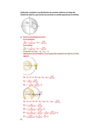 (Indicación: Considerar una distribución de corriente uniforme a lo largo del
cilindro de radio R, y que circula una corriente en sentido opuesto por el orificio).
a) Para las intensidades tenemos:
En el conductor:
𝑰𝑹
𝝅∗𝑹𝟐 =
𝑰
𝝅∗(𝑹𝟐−𝒂𝟐)
; 𝑰𝑹 =
𝑰∗𝑹𝟐
(𝑹𝟐−𝒂𝟐)
En el orificio:
𝑰𝒐𝒓
𝝅∗𝒂𝟐 =
𝑰
𝝅∗(𝑹𝟐−𝒂𝟐)
; 𝑰𝒐𝒓 =
𝑰∗𝒂𝟐
(𝑹𝟐−𝒂𝟐)
𝑺𝒆 𝒑𝒖𝒆𝒅𝒆 𝒗𝒆𝒓 𝒒𝒖𝒆 ∶ 𝑰𝑹 − 𝑰𝒐𝒓 = 𝑰
Aplicando la ley de Ampère, 1 es el campo del conductor de radio R y 2 el del
agujero:
𝑩𝟏 ∗ 𝟐 ∗ 𝝅 ∗ 𝟐 ∗ 𝑹 = 𝝁𝒐 ∗ 𝑰𝑹 = 𝝁𝒐 ∗
𝑰∗𝑹𝟐
(𝑹𝟐−𝒂𝟐)
𝑩𝟏 =
𝝁𝒐
𝟒∗𝝅∗𝑹
∗
𝑰∗𝑹𝟐
(𝑹𝟐−𝒂𝟐)
𝑩
⃗⃗ 𝟏 = −
𝝁𝒐
𝟒∗𝝅∗𝑹
∗
𝑰∗𝑹𝟐
(𝑹𝟐−𝒂𝟐)
∗ 𝒋
𝑩𝟐 ∗ 𝟐 ∗ 𝝅 ∗ (𝟐 ∗ 𝑹 − 𝒃) = 𝝁𝒐 ∗ 𝑰𝒐𝒓 = 𝝁𝒐 ∗
𝑰∗𝒂𝟐
(𝑹𝟐−𝒂𝟐)
𝑩𝟐 =
𝝁𝒐
𝟐∗𝝅∗(𝟐∗𝑹−𝒃)
∗
𝑰∗𝒂𝟐
(𝑹𝟐−𝒂𝟐)
𝑩
⃗⃗ 𝟐 =
𝝁𝒐
𝟐∗𝝅∗(𝟐∗𝑹−𝒃)
∗
𝑰∗𝒂𝟐
(𝑹𝟐−𝒂𝟐)
∗ 𝒋
𝑩
⃗⃗ = (
𝝁𝒐
𝟐∗𝝅∗(𝟐∗𝑹−𝒃)
∗
𝑰∗𝒂𝟐
(𝑹𝟐−𝒂𝟐)
−
𝝁𝒐
𝟒∗𝝅∗𝑹
∗
𝑰∗𝑹𝟐
(𝑹𝟐−𝒂𝟐)
) ∗ 𝒋
𝑩
⃗⃗ =
𝝁𝒐∗𝑰
𝟐∗𝝅∗(𝑹𝟐−𝒂𝟐)
∗ (
𝒂𝟐
(𝟐∗𝑹−𝒃)
−
𝑹
𝟐
) ∗ 𝒋
b)
 
