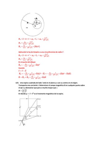 𝑩𝟏 ∗ 𝟐 ∗ 𝝅 ∗ 𝒓 = 𝝁𝒐 ∗ 𝑰 𝒓 = 𝝁𝒐 ∗
𝑰∗𝒓𝟐
(𝑹𝟐−𝒂𝟐)
𝑩𝟏 =
𝝁𝒐
𝟐∗𝝅∗𝒓
∗
𝑰∗𝒓𝟐
(𝑹𝟐−𝒂𝟐)
𝑩
⃗⃗ 𝟏 =
𝝁𝒐
𝟐∗𝝅
∗
𝑰
(𝑹𝟐−𝒂𝟐)
∗ (𝒌
⃗
⃗ ⨂ 𝒓
⃗ )
Aplicando la ley de Ampére a una circunferencia de radio r’:
𝑩𝟐 ∗ 𝟐 ∗ 𝝅 ∗ 𝒓′ = 𝝁𝒐 ∗ 𝑰𝒓′ = 𝝁𝒐 ∗
𝑰∗𝒓′𝟐
(𝑹𝟐−𝒂𝟐)
𝑩𝟐 =
𝝁𝒐
𝟐∗𝝅
∗
𝑰∗𝒓′
(𝑹𝟐−𝒂𝟐)
En el punto del dibujo:
𝑩
⃗⃗ 𝟐 = −
𝝁𝒐
𝟐∗𝝅
∗
𝑰
(𝑹𝟐−𝒂𝟐)
∗ 𝒌
⃗
⃗ ⨂𝒓
⃗ ′
Usando:
𝒓
⃗ = 𝒓
⃗ − 𝒃
⃗
⃗
𝑩
⃗⃗ 𝟐 = −
𝝁𝒐
𝟐∗𝝅
∗
𝑰
(𝑹𝟐−𝒂𝟐)
∗ 𝒌
⃗
⃗ ⨂(𝒓
⃗ − 𝒃
⃗
⃗ ) = −
𝝁𝒐
𝟐∗𝝅
∗
𝑰
(𝑹𝟐−𝒂𝟐)
∗ (𝒌
⃗
⃗ ⨂𝒓
⃗ − 𝒌
⃗
⃗ ⨂𝒃
⃗
⃗ )
𝑩
⃗⃗ = 𝑩
⃗⃗ 𝟏 + 𝑩
⃗⃗ 𝟐 =
𝝁𝒐
𝟐∗𝝅
∗
𝑰
(𝑹𝟐−𝒂𝟐)
∗ 𝒌
⃗
⃗ ⨂𝒃
⃗
⃗
123. Una espira cuadrada de lado l está en el plano y z con su centro en el origen.
Transporta una corriente I. Determinar el campo magnético B en cualquier punto sobre
el eje x y demostrar que para x mucho mayor que l,
𝑩 =
𝝁𝒐
𝟒 𝝅
𝟐 𝝁
𝒙𝟑
En donde 𝝁 = 𝑰 ∗ 𝒍𝟐
es el momento magnético de la espira.
 