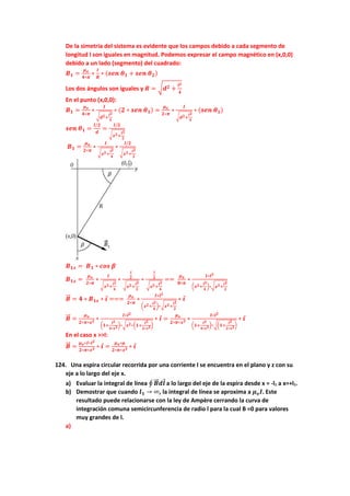 De la simetria del sistema es evidente que los campos debido a cada segmento de
longitud l son iguales en magnitud. Podemos expresar el campo magnético en (x,0,0)
debido a un lado (segmento) del cuadrado:
𝑩𝟏 =
𝝁𝒐
𝟒∗𝝅
∗
𝑰
𝑹
∗ (𝒔𝒆𝒏 𝜽𝟏 + 𝒔𝒆𝒏 𝜽𝟐)
Los dos ángulos son iguales y 𝑹 = √𝒅𝟐 +
𝒍𝟐
𝟒
En el punto (x,0,0):
𝑩𝟏 =
𝝁𝒐
𝟒∗𝝅
∗
𝑰
√𝒅𝟐+
𝒍𝟐
𝟒
∗ (𝟐 ∗ 𝒔𝒆𝒏 𝜽𝟏) =
𝝁𝒐
𝟐∗𝝅
∗
𝑰
√𝒅𝟐+
𝒍𝟐
𝟒
∗ (𝒔𝒆𝒏 𝜽𝟏)
𝒔𝒆𝒏 𝜽𝟏 =
𝒍/𝟐
𝒅
=
𝒍/𝟐
√𝒙𝟐+
𝒍𝟐
𝟐
𝑩𝟏 =
𝝁𝒐
𝟐∗𝝅
∗
𝑰
√𝒙𝟐+
𝒍𝟐
𝟒
∗
𝒍/𝟐
√𝒙𝟐+
𝒍𝟐
𝟐
𝑩𝟏𝒙 = 𝑩𝟏 ∗ 𝒄𝒐𝒔 𝜷
𝑩𝟏𝒙 =
𝝁𝒐
𝟐∗𝝅
∗
𝑰
√𝒙𝟐+
𝒍𝟐
𝟒
∗
𝒍
𝟐
√𝒙𝟐+
𝒍𝟐
𝟐
∗
𝒍
𝟐
√𝒙𝟐+
𝒍𝟐
𝟒
==
𝝁𝒐
𝟖∗𝝅
∗
𝑰∗𝒍𝟐
(𝒙𝟐+
𝒍𝟐
𝟒
)∗√𝒙𝟐+
𝒍𝟐
𝟐
𝑩
⃗⃗ = 𝟒 ∗ 𝑩𝟏𝒙 ∗ 𝒊 ===
𝝁𝒐
𝟐∗𝝅
∗
𝑰∗𝒍𝟐
(𝒙𝟐+
𝒍𝟐
𝟒
)∗√𝒙𝟐+
𝒍𝟐
𝟐
∗ 𝒊
𝑩
⃗⃗ =
𝝁𝒐
𝟐∗𝝅∗𝒙𝟐 ∗
𝑰∗𝒍𝟐
(𝟏+
𝒍𝟐
𝟒∗𝒙𝟐)∗√𝒙𝟐∗(𝟏+
𝒍𝟐
𝟐∗𝒙𝟐)
∗ 𝒊 =
𝝁𝒐
𝟐∗𝝅∗𝒙𝟑 ∗
𝑰∗𝒍𝟐
(𝟏+
𝒍𝟐
𝟒∗𝒙𝟐)∗√(𝟏+
𝒍𝟐
𝟐∗𝒙𝟐)
∗ 𝒊
En el caso x >>l:
𝑩
⃗⃗ =
𝝁𝒐∗𝑰∗𝒍𝟐
𝟐∗𝝅∗𝒙𝟑 ∗ 𝒊 =
𝝁𝒐∗𝝁
𝟐∗𝝅∗𝒙𝟑 ∗ 𝒊
124. Una espira circular recorrida por una corriente I se encuentra en el plano y z con su
eje a lo largo del eje x.
a) Evaluar la integral de línea ∮ 𝑩
⃗⃗ 𝒅𝒍 a lo largo del eje de la espira desde x = -l1 a x=+l1.
b) Demostrar que cuando 𝒍𝟏 → ∞, la integral de línea se aproxima a 𝝁𝒐𝑰. Este
resultado puede relacionarse con la ley de Ampère cerrando la curva de
integración comuna semicircunferencia de radio l para la cual B =0 para valores
muy grandes de l.
a)
 