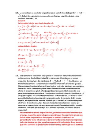125. La corriente en un conductor largo cilíndrico de radio R viene dada por 𝑰(𝒓) = 𝑰𝒐(𝟏 −
𝒆
𝒓
𝒂). Deducir las expresiones correspondientes al campo magnético debido a esta
corriente para r<R y r >R.
Para r<R:
La intensidad interior a un círculo de radio r<R:
𝑰 = ∫ 𝑰𝟎 ∗ (𝟏 − 𝒆
𝒓
𝒂) ∗ 𝟐 ∗ 𝝅 ∗ 𝒓 ∗ 𝒅𝒓
𝒓
𝟎
= 𝑰𝟎 ∗ 𝟐 ∗ 𝝅 ∗ ∫ 𝒓 ∗ 𝒅𝒓
𝒓
𝟎
− 𝒓 ∗ 𝒆
𝒓
𝒂 ∗ 𝒅𝒓)
∫ 𝒓 ∗ 𝒅𝒓
𝒓
𝟎
=
𝟏
𝟐
∗ 𝒓𝟐
∫ 𝒓 ∗ 𝒆
𝒓
𝒂 ∗ 𝒅𝒓
𝒓
𝟎
= |
𝒖 = 𝒓 𝒅𝒖 = 𝒅𝒓
𝒅𝒗 = 𝒆
𝒓
𝒂 ∗ 𝒅𝒓 𝒗 = 𝒂 ∗ 𝒆
𝒓
𝒂
| = |𝒓 ∗ 𝒂 ∗ 𝒆
𝒓
𝒂|
𝟎
𝒓
− ∫ 𝒂 ∗ 𝒆
𝒓
𝒂 ∗ 𝒅𝒓
𝒓
𝟎
=
∫ 𝒓 ∗ 𝒆
𝒓
𝒂 ∗ 𝒅𝒓
𝒓
𝟎
= 𝒓 ∗ 𝒂 ∗ 𝒆
𝒓
𝒂 − |𝒂𝟐
∗ 𝒆
𝒓
𝒂|
𝟎
𝒓
= 𝒓 ∗ 𝒂 ∗ 𝒆
𝒓
𝒂 − (𝒂𝟐
∗ 𝒆
𝒓
𝒂 − 𝒂𝟐
)
𝑰 = 𝑰𝟎 ∗ 𝟐 ∗ 𝝅 ∗ (
𝟏
𝟐
∗ 𝒓𝟐
− 𝒓 ∗ 𝒂 ∗ 𝒆
𝒓
𝒂 + 𝒂𝟐
∗ (𝒆
𝒓
𝒂 − 𝟏))
Aplicando la ley Ampère:
𝑩 ∗ 𝟐 ∗ 𝝅 ∗ 𝒓 = 𝝁𝒐 ∗ 𝑰𝟎 ∗ 𝟐 ∗ 𝝅 ∗ (
𝟏
𝟐
∗ 𝒓𝟐
− 𝒓 ∗ 𝒂 ∗ 𝒆
𝒓
𝒂 + 𝒂𝟐
∗ (𝒆
𝒓
𝒂 − 𝟏))
𝑩 = 𝝁𝒐 ∗ 𝑰𝟎 ∗ (
𝟏
𝟐
∗ 𝒓 − 𝒂 ∗ 𝒆
𝒓
𝒂 +
𝒂𝟐
𝒓
∗ (𝒆
𝒓
𝒂 − 𝟏))
Para r>R:
𝑰 = 𝑰𝒐 ∗ (𝟏 − 𝒆
𝑹
𝒂)
𝑩 ∗ 𝟐 ∗ 𝝅 ∗ 𝒓 = 𝝁𝒐 ∗ 𝑰𝟎 ∗ (𝟏 − 𝒆
𝑹
𝒂)
𝑩 =
𝝁𝒐∗𝑰𝟎
𝟐∗𝝅∗𝒓
∗ (𝟏 − 𝒆
𝑹
𝒂)
126. En el ejemplo de un alambre largo y recto de radio a que transporta una corriente I
uniformemente distribuida en toda el área transversal del conductor, el campo
magnético dentro y fuera del alambre es: 𝑩 =
𝝁𝒐
𝟐𝝅𝑹𝟐 𝑰 𝒓; 𝑩 =
𝝁𝒐
𝟐𝝅
∗
𝑰
𝒓
. Consideremos un
filamento de corriente a una distancia r del centro del alambre. Demostrar que este
filamento experimenta una fuerza dirigida hacia el centro del alambre y que, por tanto,
la distribución de corriente no puede ser totalmente uniforme Este efecto llamado
efecto de pinzamiento (pinch-effect) depende de la magnitud de la corriente, pero
generalmente puede despreciarse. Consideremos un alambre de cobre de diámetro 2,0
cm que transporta una corriente nominalmente uniforme de 400 A. Calcular la fuerza
por unidad de longitud ejercida sobre una región anular de corriente, de 0,1 mm de
espesor, en la periferia del alambre. Suponer que la corriente es transportada por los
electrones de conducción. ¿Qué distancia hacia el centro del alambre tendría que
desplazarse esta región de corriente anular para que la fuerza electrostática entre los
electrones y los iones positivos fijos en la periferia equilibren justamente la fuerza
magnética?
Para entender el efecto de pinzamiento, primero necesitamos entender que
el campo magnético generado por un alambre que lleva corriente ejerce una
fuerza sobre los portadores de carga en el alambre. Esta fuerza es
perpendicular tanto a la dirección de la corriente como al campo magnético.
La ley de Ampère nos dice que el campo magnético alrededor de un alambre
que lleva corriente es proporcional a la corriente y disminuye con la distancia
 