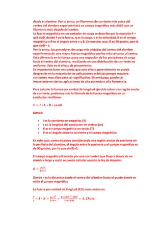 desde el alambre. Por lo tanto, un filamento de corriente más cerca del
centro del alambre experimentará un campo magnético más débil que un
filamento más alejado del centro.
La fuerza magnética en un portador de carga se describe por la ecuación F =
qvB sinθ, donde F es la fuerza, q es la carga, v es la velocidad, B es el campo
magnético y θ es el ángulo entre v y B. En nuestro caso, θ es 90 grados, por lo
que sinθ = 1.
Por lo tanto, los portadores de carga más alejados del centro del alambre
experimentarán una mayor fuerza magnética que los más cercanos al centro.
Esta diferencia en la fuerza causa una migración de los portadores de carga
hacia el centro del alambre, resultando en una distribución de corriente no
uniforme. Este es el efecto de pinzamiento.
Es importante tener en cuenta que este efecto generalmente se puede
despreciar en la mayoría de las aplicaciones prácticas porque requiere
corrientes muy altas para ser significativo. Sin embargo, puede ser
importante en ciertas aplicaciones de alta potencia o alta frecuencia.
Para calcular la fuerza por unidad de longitud ejercida sobre una región anular
de corriente, podemos usar la fórmula de la fuerza magnética en un
conductor rectilíneo:
𝑭 = 𝑰 ∗ 𝑳 ∗ 𝑩 ∗ 𝒔𝒆𝒏𝜽
Donde:
 I es la corriente en amperios (A)
 L es la longitud del conductor en metros (m)
 B es el campo magnético en teslas (T)
 θ es el ángulo entre la corriente y el campo magnético
En este caso, como estamos considerando una región anular de corriente en
la periferia del alambre, el ángulo entre la corriente y el campo magnético es
de 90 grados, por lo que sin(θ)=1.
El campo magnético B creado por una corriente I que fluye a través de un
alambre largo y recto se puede calcular usando la ley de Ampère:
𝑩 =
𝝁𝒐∗𝑰
𝟐∗𝝅∗𝒓
Donde r es la distancia desde el centro del alambre hasta el punto donde se
mide el campo magnético
La fuerza por unidad de longitud (F/L) sería entonces:
𝑭
𝑳
= 𝑰 ∗ 𝑩 =
𝝁𝒐∗𝑰𝟐
𝟐∗𝝅∗𝒓
=
𝟒∗𝝅∗𝟏𝟎−𝟕∗𝟒𝟎𝟎𝟐
𝟐∗𝝅∗𝟎.𝟎𝟏
= 𝟑, 𝟐𝑵/𝒎
 
