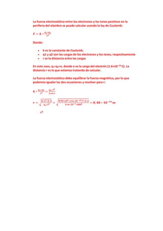 La fuerza electrostática entre los electrones y los iones positivos en la
periferia del alambre se puede calcular usando la ley de Coulomb:
𝑭 = 𝒌 ∗
𝒒𝟏∗𝒒𝟐
𝒓𝟐
Donde:
 k es la constante de Coulomb.
 q1 y q2 son las cargas de los electrones y los iones, respectivamente
 r es la distancia entre las cargas
En este caso, q1=q2=e, donde e es la carga del electrón (1.6×10−19 C). La
distancia r es la que estamos tratando de calcular.
La fuerza electrostática debe equilibrar la fuerza magnética, por lo que
podemos igualar las dos ecuaciones y resolver para r:
𝒌 ∗
𝒒𝟏∗𝒒𝟐
𝒓𝟐
=
𝝁𝒐∗𝑰𝟐
𝟐∗𝝅∗𝒓
𝒓 = √
𝒌∗𝒆𝟐∗𝟐∗𝝅
𝝁𝒐∗𝑰𝟐
= √
𝟖.𝟗𝟗∗𝟏𝟎𝟗∗(𝟏.𝟔∗𝟏𝟎−𝟏𝟗)𝟐∗𝟐∗𝝅
𝟒∗𝝅∗𝟏𝟎−𝟕∗𝟒𝟎𝟎𝟐
= 𝟖, 𝟒𝟖 ∗ 𝟏𝟎−𝟏𝟒
𝒎
¿?
 