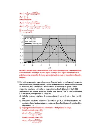 𝑩𝟐(𝒙) =
𝝁𝒐
𝟒∗𝝅
∗
𝟐∗𝝅∗𝑹𝟐∗𝑰
((𝒅−𝒙)𝟐+𝑹𝟐)𝟑/𝟐
𝑩𝒐 =
𝝁𝒐
𝟐
∗
𝑰
𝑹
Si hacemos d=R:
𝑩𝟐(𝒙) =
𝝁𝒐
𝟒∗𝝅
∗
𝟐∗𝝅∗𝑹𝟐∗𝑰
((𝑹−𝒙)𝟐+𝑹𝟐)𝟑/𝟐
𝑩𝟐(𝒙) =
𝝁𝒐
𝟐
∗
𝑰
𝑹∗((𝟏−𝒙)𝟐+𝑹𝟐)
𝟑
𝟐
=
𝑩𝒐
((𝟏−𝒙)𝟐+𝑹𝟐)
𝟑
𝟐
𝑩𝟐
𝑩𝒐
=
𝟏
((𝟏−𝒙)𝟐+𝑹𝟐)
𝟑
𝟐
=
La gráfica de cada espira da un máximo en el centro de campo que crea cada bobina,
dada la simetría del campo de cada espira el campo en la región entre bobinas es
prácticamente constante, de forma que su derivada es nula en el punto medio entre
bobinas.
17. Dos bobinas que están separadas por una distancia igual a su radio y que transportan
corrientes iguales de modo que sus campos axiales se suman, se denominan bobinas
de Helmholtz. Una característica de las bobinas de Helmholtz es que el campo
magnético resultante entre ellas es muy uniforme. Sea R=10 cm, I=20 Ay N=300
vueltas para cada bobina. Situar una de ellas en el plano y z con su centro Enel origen
y la otra en un plano paralelo en x = 10 cm.
a) Calcular el campo resultante Bx en los puntos x = 5 cm, x = 7 cm, x= 9 cm y x = 11
cm.
b) Utilizar los resultados obtenidos y el hecho de que Bx es simétrico alrededor del
punto medio de las bobinas para representar Bx en función de x. (véase también
el problema 18).
a) Supongamos el centro de una bobina en x =-R/2 y la otra en x=R/2.
Para la centrada en x =-R/2:
𝑩𝟏(𝒙) =
𝝁𝒐
𝟐
∗
𝑵∗𝑹𝟐∗𝑰
((
𝑹
𝟐
+𝒙)𝟐+𝑹𝟐)
𝟑/𝟐
Para la centrada en x = R/2:
𝑩𝟐(𝒙) =
𝝁𝒐
𝟐
∗
𝑵∗𝑹𝟐∗𝑰
((
𝑹
𝟐
−𝒙)𝟐+𝑹𝟐)
𝟑/𝟐
 