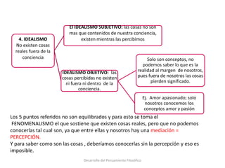 4. IDEALISMO
No existen cosas
reales fuera de la
conciencia
El IDEALISMO SUBJETIVO: las cosas no son
mas que contenidos de nuestra conciencia,
existen mientras las percibimos
IDEALISMO OBJETIVO: las
cosas percibidas no existen
ni fuera ni dentro de la
conciencia.
Solo son conceptos, no
podemos saber lo que es la
realidad al margen de nosotros,
pues fuera de nosotros las cosas
pierden significado.
Ej. Amor apasionado; solo
nosotros conocemos los
conceptos amor y pasión
Los 5 puntos referidos no son equilibrados y para esto se toma el
FENOMENALISMO el que sostiene que existen cosas reales, pero que no podemos
conocerlas tal cual son, ya que entre ellas y nosotros hay una mediación =
PERCEPCIÓN.
Y para saber como son las cosas , deberíamos conocerlas sin la percepción y eso es
imposible.
Desarrollo del Pensamiento Filosófico
 