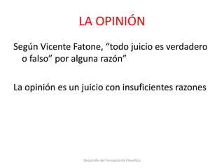 LA OPINIÓN
Según Vicente Fatone, “todo juicio es verdadero
o falso” por alguna razón”
La opinión es un juicio con insuficientes razones
Desarrollo del Pensamiento Filosófico
 