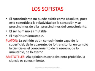 LOS SOFISTAS
• El conocimiento no puede existir como absoluto, pues
esta sometido a la relatividad de la sensación y se
prescindimos de ella , prescindimos del conocimiento.
• El ser humano es mutable.
• El espíritu es inmutable.
PLATÓN: La opinión es un conocimiento vago de lo
superficial, de lo aparente, de lo transitorio, en cambio
la ciencia es el conocimiento de la esencia, de lo
inmutable, de lo eterno.
ARISTÓTELES: Ala opinión es conocimiento probable, la
ciencia es conocimiento.
Desarrollo del Pensamiento Filosófico
 