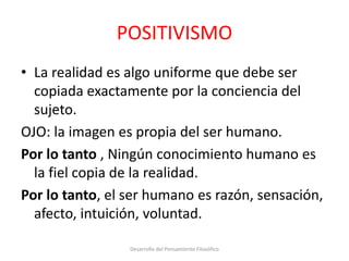 POSITIVISMO
• La realidad es algo uniforme que debe ser
copiada exactamente por la conciencia del
sujeto.
OJO: la imagen es propia del ser humano.
Por lo tanto , Ningún conocimiento humano es
la fiel copia de la realidad.
Por lo tanto, el ser humano es razón, sensación,
afecto, intuición, voluntad.
Desarrollo del Pensamiento Filosófico
 