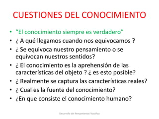 CUESTIONES DEL CONOCIMIENTO
• “El conocimiento siempre es verdadero”
• ¿ A qué llegamos cuando nos equivocamos ?
• ¿ Se equivoca nuestro pensamiento o se
equivocan nuestros sentidos?
• ¿ El conocimiento es la aprehensión de las
características del objeto ? ¿ es esto posible?
• ¿ Realmente se captura las características reales?
• ¿ Cual es la fuente del conocimiento?
• ¿En que consiste el conocimiento humano?
Desarrollo del Pensamiento Filosófico
 