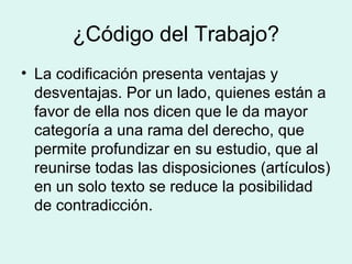 ¿Código del Trabajo?
• La codificación presenta ventajas y
desventajas. Por un lado, quienes están a
favor de ella nos dicen que le da mayor
categoría a una rama del derecho, que
permite profundizar en su estudio, que al
reunirse todas las disposiciones (artículos)
en un solo texto se reduce la posibilidad
de contradicción.
 
