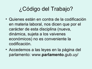 ¿Código del Trabajo?
• Quienes están en contra de la codificación
en materia laboral, nos dicen que por el
carácter de esta disciplina (nueva,
dinámica, sujeta a los vaivenes
económicos) no es conveniente la
codificación.
• Accedemos a las leyes en la página del
parlamento: www.parlamento.gub.uy/
 
