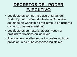 DECRETOS DEL PODER
EJECUTIVO
• Los decretos son normas que emanan del
Poder Ejecutivo (Presidente de la República
actuando en Consejo de ministros, o en acuerdo
con uno, o varios ministros).
• Los decretos en materia laboral vienen a
profundizar lo dicho en las leyes.
• Ahondan en detalles sobre los cuales no hubo
previsión, o no hubo consenso legislativo.
 