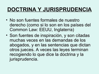 DOCTRINA Y JURISPRUDENCIA
• No son fuentes formales de nuestro
derecho (como si lo son en los países del
Common Law: EEUU, Inglaterra)
• Son fuentes de inspiración, y son citadas
muchas veces en las demandas de los
abogados, y en las sentencias que dictan
otros jueces. A veces las leyes terminan
recogiendo lo que dice la doctrina y la
jurisprudencia.
 