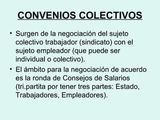 CONVENIOS COLECTIVOS
• Surgen de la negociación del sujeto
colectivo trabajador (sindicato) con el
sujeto empleador (que puede ser
individual o colectivo).
• El ámbito para la negociación de acuerdo
es la ronda de Consejos de Salarios
(tri.partita por tener tres partes: Estado,
Trabajadores, Empleadores).
 