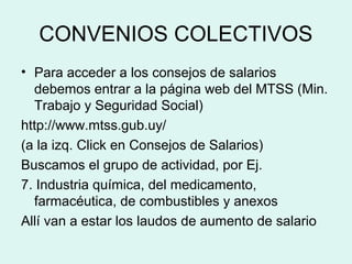 CONVENIOS COLECTIVOS
• Para acceder a los consejos de salarios
debemos entrar a la página web del MTSS (Min.
Trabajo y Seguridad Social)
http://www.mtss.gub.uy/
(a la izq. Click en Consejos de Salarios)
Buscamos el grupo de actividad, por Ej.
7. Industria química, del medicamento,
farmacéutica, de combustibles y anexos
Allí van a estar los laudos de aumento de salario
 
