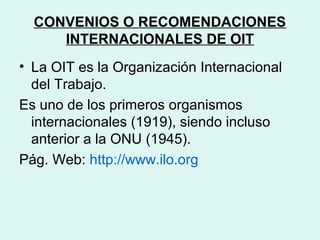 CONVENIOS O RECOMENDACIONES
INTERNACIONALES DE OIT
• La OIT es la Organización Internacional
del Trabajo.
Es uno de los primeros organismos
internacionales (1919), siendo incluso
anterior a la ONU (1945).
Pág. Web: http://www.ilo.org
 