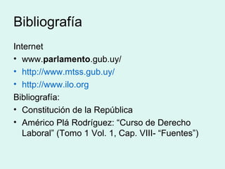 Bibliografía
Internet
• www.parlamento.gub.uy/
• http://www.mtss.gub.uy/
• http://www.ilo.org
Bibliografía:
• Constitución de la República
• Américo Plá Rodríguez: “Curso de Derecho
Laboral” (Tomo 1 Vol. 1, Cap. VIII- “Fuentes”)
 