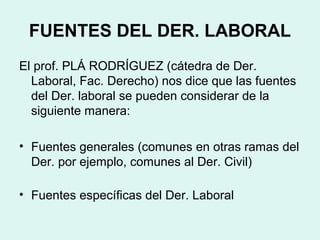FUENTES DEL DER. LABORAL
El prof. PLÁ RODRÍGUEZ (cátedra de Der.
Laboral, Fac. Derecho) nos dice que las fuentes
del Der. laboral se pueden considerar de la
siguiente manera:
• Fuentes generales (comunes en otras ramas del
Der. por ejemplo, comunes al Der. Civil)
• Fuentes específicas del Der. Laboral
 