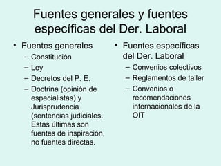 Fuentes generales y fuentes
específicas del Der. Laboral
• Fuentes generales
– Constitución
– Ley
– Decretos del P. E.
– Doctrina (opinión de
especialistas) y
Jurisprudencia
(sentencias judiciales.
Estas últimas son
fuentes de inspiración,
no fuentes directas.
• Fuentes específicas
del Der. Laboral
– Convenios colectivos
– Reglamentos de taller
– Convenios o
recomendaciones
internacionales de la
OIT
 
