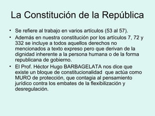 La Constitución de la República
• Se refiere al trabajo en varios artículos (53 al 57).
• Además en nuestra constitución por los artículos 7, 72 y
332 se incluye a todos aquellos derechos no
mencionados a texto expreso pero que derivan de la
dignidad inherente a la persona humana o de la forma
republicana de gobierno.
• El Prof. Héctor Hugo BARBAGELATA nos dice que
existe un bloque de constitucionalidad que actúa como
MURO de protección, que contagia al pensamiento
jurídico contra los embates de la flexibilización y
desregulación.
 
