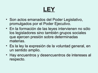 LEY
• Son actos emanados del Poder Legislativo,
promulgados por el Poder Ejecutivo.
• En la formación de las leyes intervienen no sólo
los legisladores sino también grupos sociales
que ejercen presión sobre determinadas
materias.
• Es la ley la expresión de la voluntad general, en
un sentido amplio.
• Hay encuentros y desencuentros de intereses al
respecto.
 