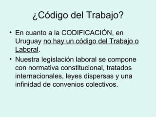 ¿Código del Trabajo?
• En cuanto a la CODIFICACIÓN, en
Uruguay no hay un código del Trabajo o
Laboral.
• Nuestra legislación laboral se compone
con normativa constitucional, tratados
internacionales, leyes dispersas y una
infinidad de convenios colectivos.
 