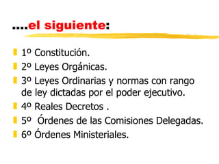 ....el siguiente:

„ 1º Constitución.
„ 2º Leyes Orgánicas.
„ 3º Leyes Ordinarias y normas con rango
  de ley dictadas por el poder ejecutivo.
„ 4º Reales Decretos .
„ 5º Órdenes de las Comisiones Delegadas.
„ 6º Órdenes Ministeriales.
 