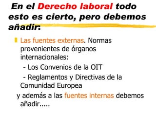 En el Derecho laboral todo
esto es cierto, pero debemos
añadir:
 „ Las fuentes externas. Normas
   provenientes de órganos
   internacionales:
    - Los Convenios de la OIT
    - Reglamentos y Directivas de la
   Comunidad Europea
  y además a las fuentes internas debemos
   añadir.....
 