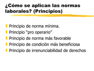 ¿Cómo se aplican las normas
laborales? (Principios)


„   Principio   de norma mínima.
„   Principio   “pro operario”
„   Principio   de norma más favorable
„   Principio   de condición más beneficiosa
„   Principio   de irrenunciabilidad de derechos
 