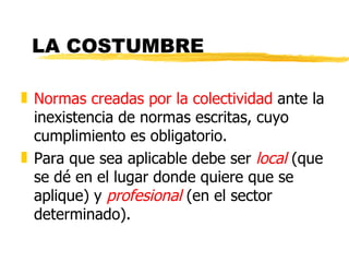 LA COSTUMBRE

„ Normas creadas por la colectividad ante la
  inexistencia de normas escritas, cuyo
  cumplimiento es obligatorio.
„ Para que sea aplicable debe ser local (que
  se dé en el lugar donde quiere que se
  aplique) y profesional (en el sector
  determinado).
 