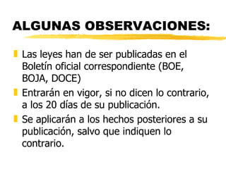 ALGUNAS OBSERVACIONES:

„ Las leyes han de ser publicadas en el
  Boletín oficial correspondiente (BOE,
  BOJA, DOCE)
„ Entrarán en vigor, si no dicen lo contrario,
  a los 20 días de su publicación.
„ Se aplicarán a los hechos posteriores a su
  publicación, salvo que indiquen lo
  contrario.
 