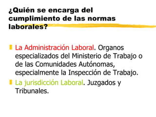 ¿Quién se encarga del
cumplimiento de las normas
laborales?

„ La Administración Laboral. Organos
  especializados del Ministerio de Trabajo o
  de las Comunidades Autónomas,
  especialmente la Inspección de Trabajo.
„ La jurisdicción Laboral. Juzgados y
  Tribunales.
 
