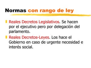 Normas con rango de ley

„ Reales Decretos Legislativos. Se hacen
  por el ejecutivo pero por delegación del
  parlamento.
„ Reales Decretos-Leyes. Los hace el
  Gobierno en caso de urgente necesidad e
  interés social.
 