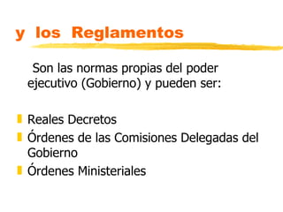 y los Reglamentos

  Son las normas propias del poder
 ejecutivo (Gobierno) y pueden ser:

„ Reales Decretos
„ Órdenes de las Comisiones Delegadas del
  Gobierno
„ Órdenes Ministeriales
 