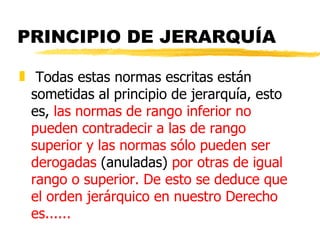 PRINCIPIO DE JERARQUÍA

„ Todas estas normas escritas están
  sometidas al principio de jerarquía, esto
  es, las normas de rango inferior no
  pueden contradecir a las de rango
  superior y las normas sólo pueden ser
  derogadas (anuladas) por otras de igual
  rango o superior. De esto se deduce que
  el orden jerárquico en nuestro Derecho
  es......
 