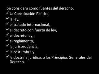 Se considera como fuentes del derecho:
La Constitución Política,
la ley,
el tratado internacional,
el decreto con fuerza de ley,
el decreto ley,
el reglamento,
la jurisprudencia,
la costumbre y
la doctrina jurídica, o los Principios Generales del
Derecho.
 