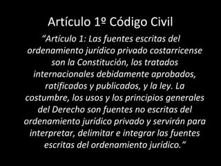 Artículo 1º Código Civil
“Artículo 1: Las fuentes escritas del
ordenamiento jurídico privado costarricense
son la Constitución, los tratados
internacionales debidamente aprobados,
ratificados y publicados, y la ley. La
costumbre, los usos y los principios generales
del Derecho son fuentes no escritas del
ordenamiento jurídico privado y servirán para
interpretar, delimitar e integrar las fuentes
escritas del ordenamiento jurídico.“
 