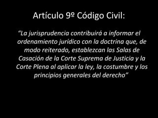 Artículo 9º Código Civil:
“La jurisprudencia contribuirá a informar el
ordenamiento jurídico con la doctrina que, de
modo reiterado, establezcan las Salas de
Casación de la Corte Suprema de Justicia y la
Corte Plena al aplicar la ley, la costumbre y los
principios generales del derecho”
 