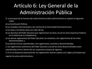 Artículo 6: Ley General de la
Administración Pública
1. La jerarquía de las fuentes del ordenamiento jurídico administrativo se sujetará al siguiente
orden:
a) La Constitución Política;
b) Los tratados internacionales y las normas de la Comunidad Centroamericana;
c) Las leyes y los demás actos con valor de ley;
d) Los decretos del Poder Ejecutivo que reglamentan las leyes, los de los otros Supremos Poderes
en la materia de su competencia;
e) Los demás reglamentos del Poder Ejecutivo, los estatutos y los reglamentos de los entes
descentralizados; y
f) Las demás normas subordinadas a los reglamentos, centrales y descentralizadas.
2. Los reglamentos autónomos del Poder Ejecutivo y los de los entes descentralizados están
subordinados entre sí dentro de sus respectivos campos de vigencia.
3. En lo no dispuesto expresamente, los reglamentos estarán sujetos a las reglas y principios que
regulan los actos administrativos.
 