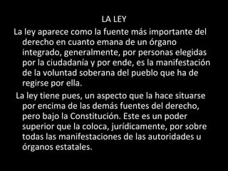 LA LEY
La ley aparece como la fuente más importante del
derecho en cuanto emana de un órgano
integrado, generalmente, por personas elegidas
por la ciudadanía y por ende, es la manifestación
de la voluntad soberana del pueblo que ha de
regirse por ella.
La ley tiene pues, un aspecto que la hace situarse
por encima de las demás fuentes del derecho,
pero bajo la Constitución. Este es un poder
superior que la coloca, jurídicamente, por sobre
todas las manifestaciones de las autoridades u
órganos estatales.
 
