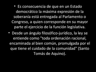 • Es consecuencia de que en un Estado
democrático la máxima expresión de la
soberanía está entregada al Parlamento o
Congreso, a quien corresponde en su mayor
parte el ejercicio de la función legislativa.
• Desde un ángulo filosófico-jurídico, la ley se
entiende como "toda ordenación racional,
encaminada al bien común, promulgada por el
que tiene el cuidado de la comunidad" (Santo
Tomás de Aquino).
 